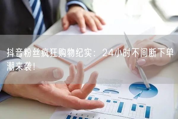 抖音粉丝疯狂购物纪实：24小时不间断下单潮来袭！