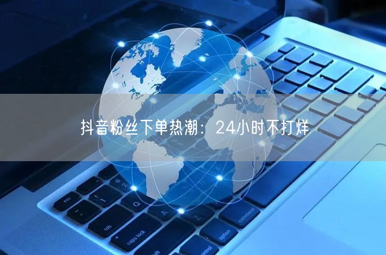 抖音粉丝下单热潮：24小时不打烊