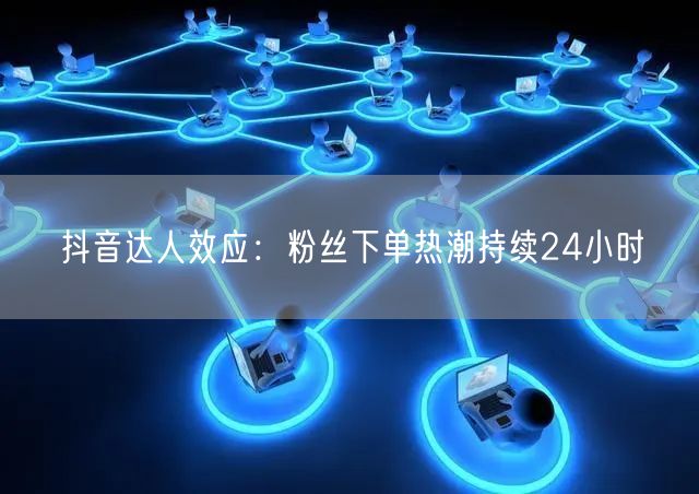 抖音达人效应：粉丝下单热潮持续24小时
