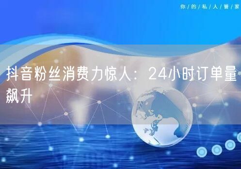 抖音粉丝消费力惊人：24小时订单量飙升