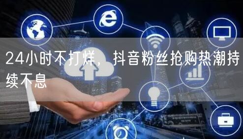 24小时不打烊，抖音粉丝抢购热潮持续不息