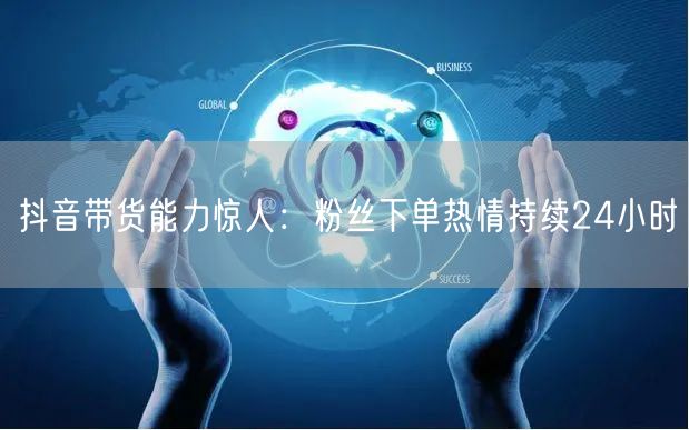 抖音带货能力惊人：粉丝下单热情持续24小时