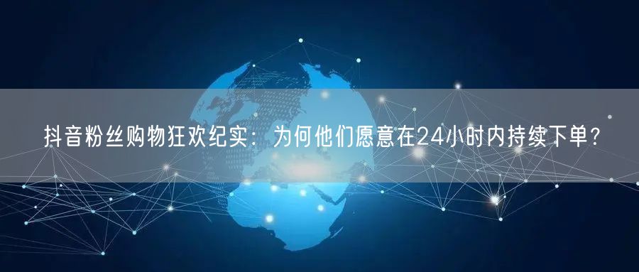 抖音粉丝购物狂欢纪实：为何他们愿意在24小时内持续下单？