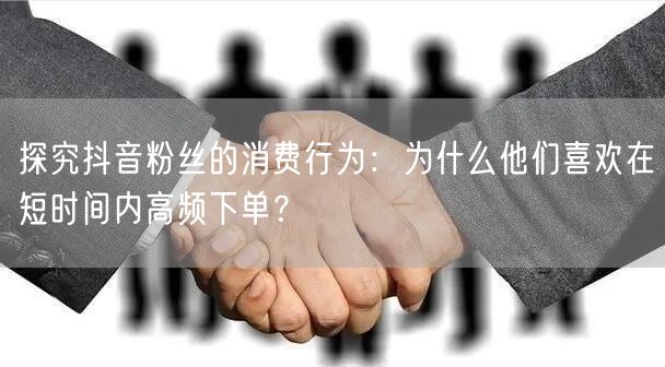 探究抖音粉丝的消费行为：为什么他们喜欢在短时间内高频下单？