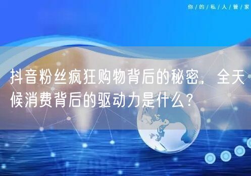 抖音粉丝疯狂购物背后的秘密，全天候消费背后的驱动力是什么？
