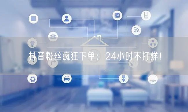 抖音粉丝疯狂下单：24小时不打烊！