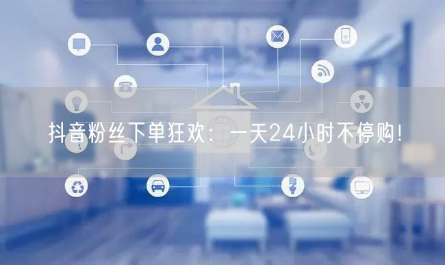抖音粉丝下单狂欢：一天24小时不停购！