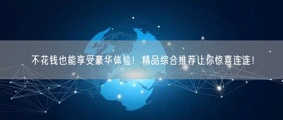 不花钱也能享受豪华体验！精品综合推荐让你惊喜连连！
